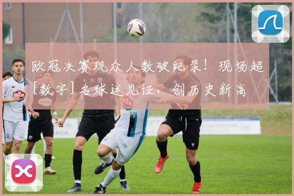 欧冠决赛观众人数破纪录！现场超[数字]名球迷见证，创历史新高