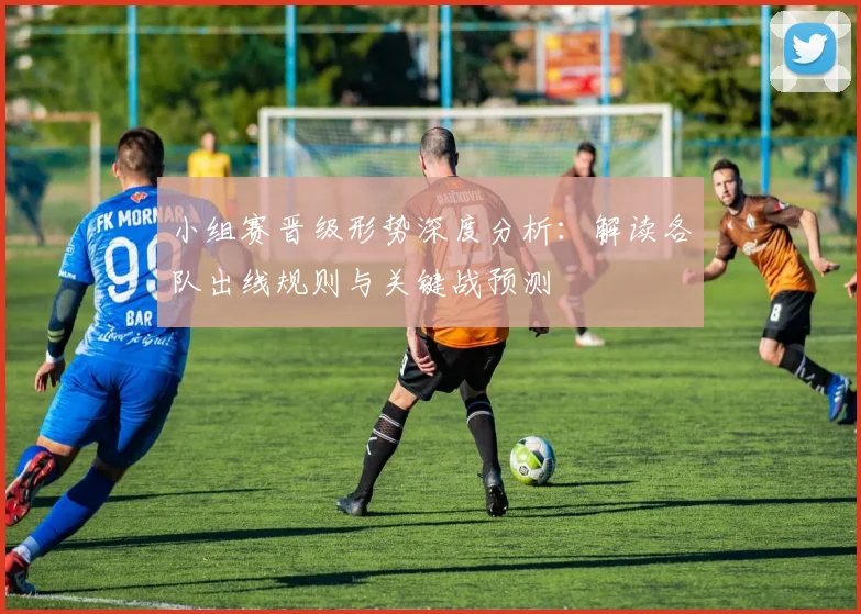 小组赛晋级形势深度分析：解读各队出线规则与关键战预测