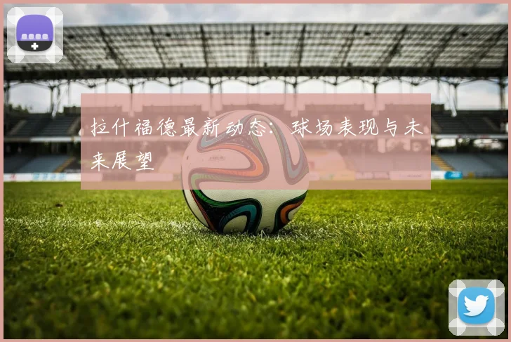 拉什福德最新动态：球场表现与未来展望