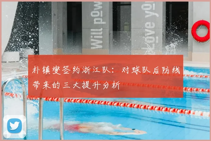 朴镇燮签约浙江队：对球队后防线带来的三大提升分析