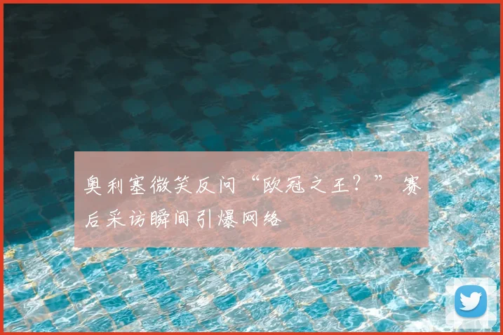 奥利塞微笑反问“欧冠之王？” 赛后采访瞬间引爆网络