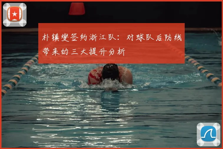 朴镇燮签约浙江队：对球队后防线带来的三大提升分析