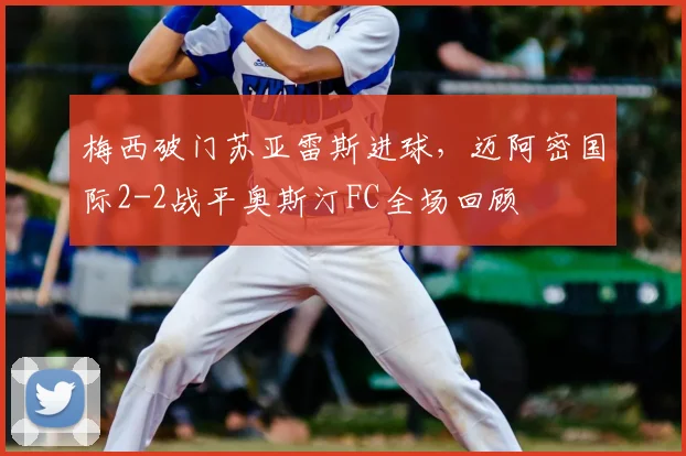 梅西破门苏亚雷斯进球，迈阿密国际2-2战平奥斯汀FC全场回顾