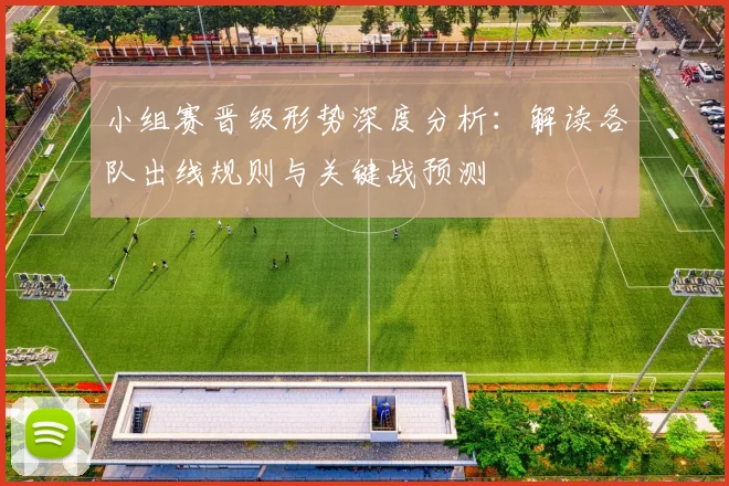 小组赛晋级形势深度分析：解读各队出线规则与关键战预测