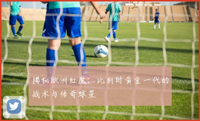 揭秘欧洲红魔：比利时黄金一代的战术与传奇球星