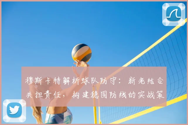 穆斯卡特解析球队防守：新老结合共担责任，构建稳固防线的实战策略
