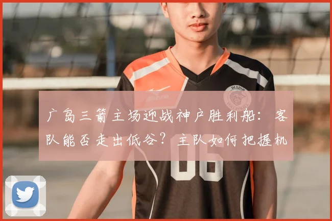 广岛三箭主场迎战神户胜利船：客队能否走出低谷？主队如何把握机会
