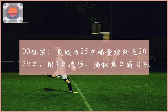 DO独家：曼城与25岁福登续约至2029年，附1年选项，揭秘其年薪与队内地位