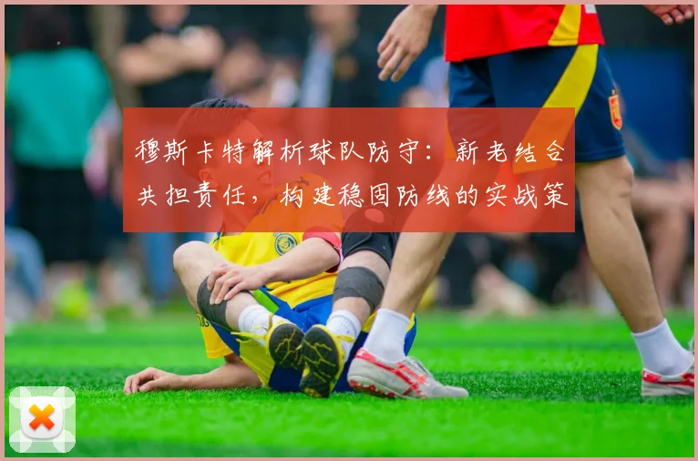穆斯卡特解析球队防守：新老结合共担责任，构建稳固防线的实战策略