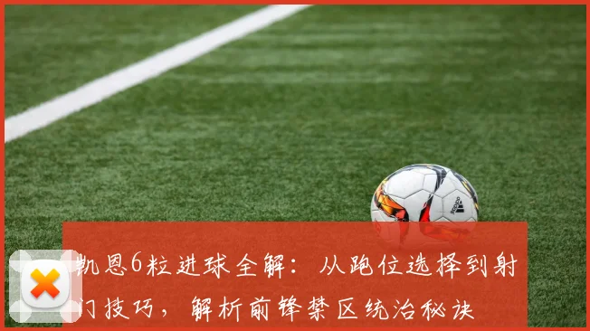 凯恩6粒进球全解：从跑位选择到射门技巧，解析前锋禁区统治秘诀