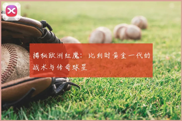 揭秘欧洲红魔：比利时黄金一代的战术与传奇球星