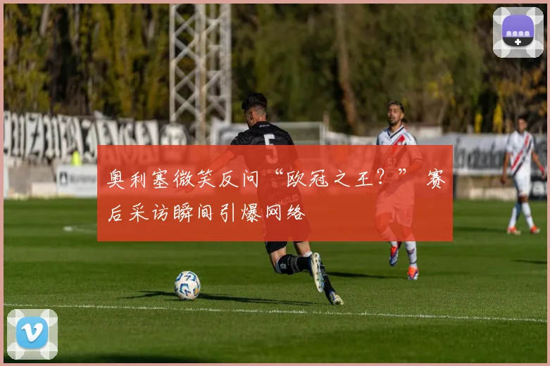 奥利塞微笑反问“欧冠之王？” 赛后采访瞬间引爆网络
