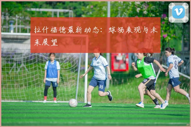拉什福德最新动态：球场表现与未来展望